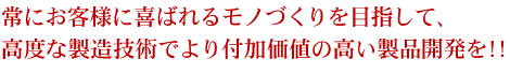 常にお客様に喜ばれるモノづくりを目指して、高度な製造技術でより付加価値の高い製品開発を!!